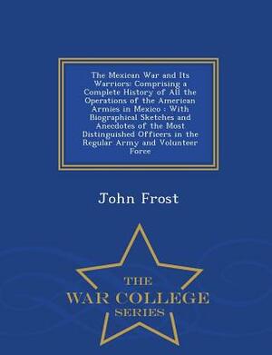 The Mexican War and Its Warriors: Comprising a Complete History of All the Operations of the American Armies in Mexico: With Biographical Sketches and by John Frost