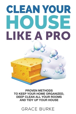 Clean Your House Like A Pro: Proven Methods to Keep Your Home Organized, Deep Clean All Your Rooms and Tidy Up Your House by Grace Burke