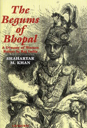 Begums of Bhopal: A Dynasty of Women Rulers in Raj India by Shaharyar M. Khan