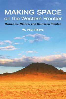 Making Space on the Western Frontier: Mormons, Miners, and Southern Paiutes by W. Paul Reeve