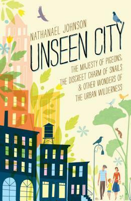 Unseen City: The Majesty of Pigeons, the Discreet Charm of Snails & Other Wonders of the Urban Wilderness by Nathanael Johnson