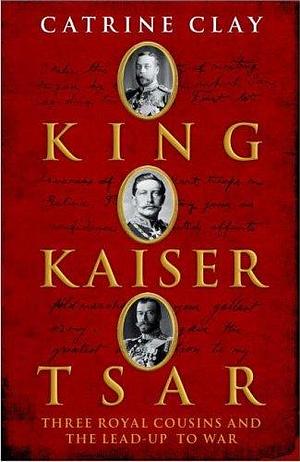 King, Kaiser, Tsar Three Royal Cousins Who Led The World To War by Catrine Clay, Catrine Clay