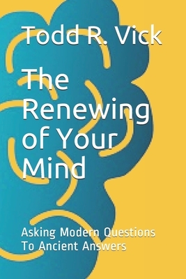 The Renewing of Your Mind: Asking Modern Questions To Ancient Answers by Todd R. Vick