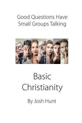 Good Questions Have Small Groups Talking -- Basic Christianity: Basic Christianity by Josh Hunt