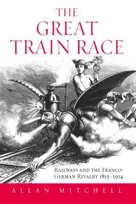 The Great Train Race: Railways and the Franco-German Rivalry, 1815-1914 by Allan Mitchell