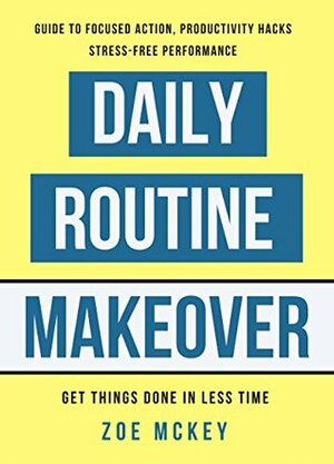 Daily Routine Makeover: Guide To Focused Action, Productivity Hacks, Stress-Free Performance - Get Things Done In Less Time by Zoe McKey