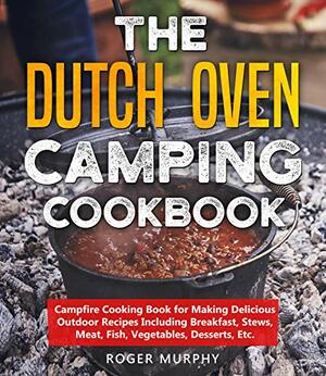 The Dutch Oven Camping Cookbook: Campfire Cooking Book for Making Delicious Outdoor Recipes Including Breakfast, Stews, Meat, Fish, Vegetables, Desserts, Etc. by Roger Murphy