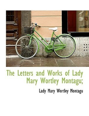 The Letters and Works of Lady Mary Wortley Montagu; by Mary Wortley Montagu