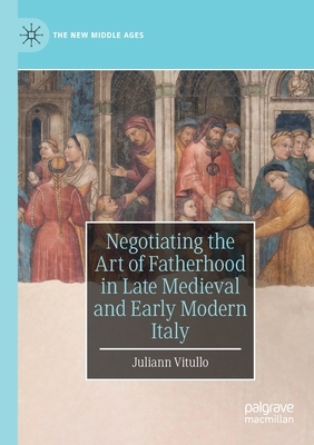 Negotiating the Art of Fatherhood in Late Medieval and Early Modern Italy by Juliann Vitullo