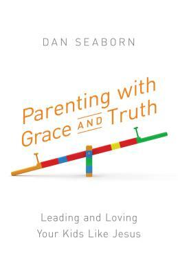 Parenting with Grace and Truth: Leading and Loving Your Kids Like Jesus by Dan Seaborn