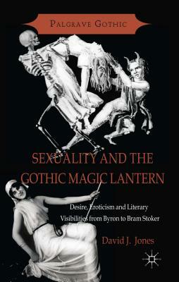 Sexuality and the Gothic Magic Lantern: Desire, Eroticism and Literary Visibilities from Byron to Bram Stoker by D. Jones