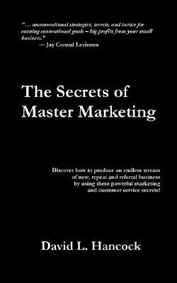 The Secrets of Master Marketing: Discover How to Produce an Endless Stream of New, Repeat and Referral Business by Using These Powerful Marketing and by David L. Hancock