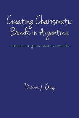 Creating Charismatic Bonds in Argentina: Letters to Juan and Eva Perón by Donna J. Guy