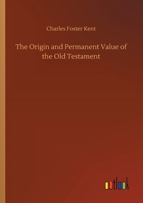 The Origin and Permanent Value of the Old Testament by Charles Foster Kent