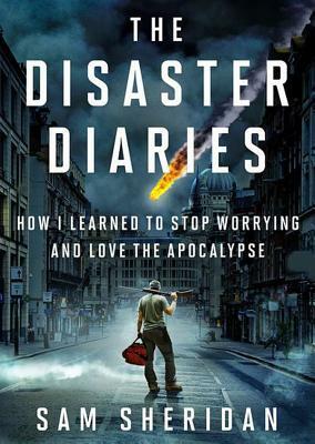 The Disaster Diaries: How I Learned to Stop Worrying and Love the Apocalypse by Sam Sheridan