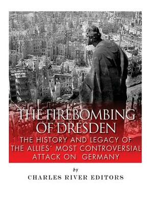 The Firebombing of Dresden: The History and Legacy of the Allies' Most Controversial Attack on Germany by Charles River Editors