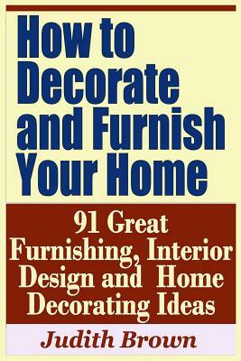 How to Decorate and Furnish Your Home - 91 Great Furnishing, Interior Design and Home Decorating Ideas by Judith Brown