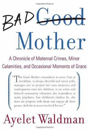 Bad Mother: A Chronicle of Maternal Crimes, Minor Calamities, and Occasional Moments of Grace by Ayelet Waldman