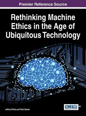 Rethinking Machine Ethics in the Age of Ubiquitous Technology by Jeffrey White, Rick Searle