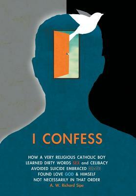 I Confess: How a Very Religious Catholic Boy Learned Dirty Words Sex and Celibacy Avoided Suicide Embraced Death Found Love God & by A. W. Richard Sipe