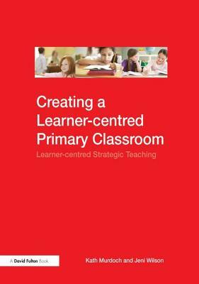 Creating a Learner-Centred Primary Classroom: Learner-Centered Strategic Teaching by Jeni Wilson, Kath Murdoch