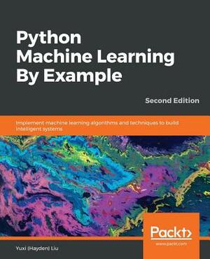 Python Machine Learning By Example - Second Edition: Implement machine learning algorithms and techniques to build intelligent systems, 2nd Edition by Yuxi (Hayden) Liu