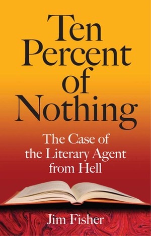Ten Percent of Nothing: The Case of the Literary Agent from Hell by Jim Fisher