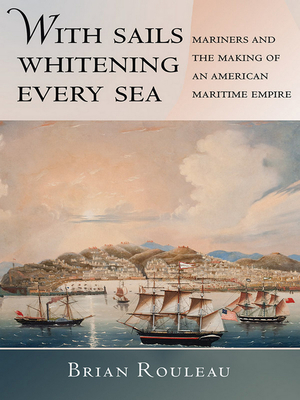 With Sails Whitening Every Sea: Mariners and the Making of an American Maritime Empire by Brian Rouleau