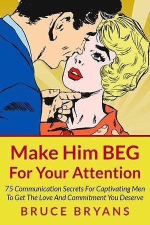 Make Him BEG For Your Attention: 75 Communication Secrets for Captivating Men to Get the Love and Commitment You Deserve by Bruce Bryans, Bruce Bryans