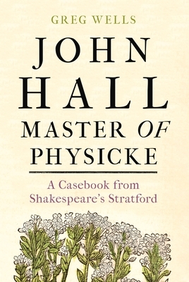 John Hall, Master of Physicke: A Casebook from Shakespeare's Stratford by Greg Wells