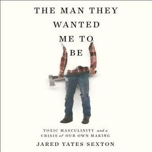 The Man They Wanted Me to Be: Toxic Masculinity and a Crisis of Our Own Making by Jared Yates Sexton