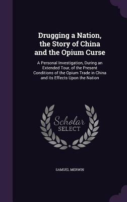 Drugging a Nation, the Story of China and the Opium Curse: A Personal Investigation, During an Extended Tour, of the Present Conditions of the Opium T by Samuel Merwin