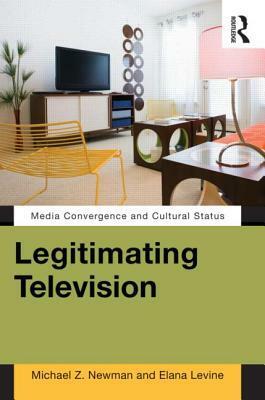 Legitimating Television: Media Convergence and Cultural Status by Michael Z. Newman, Elana Levine