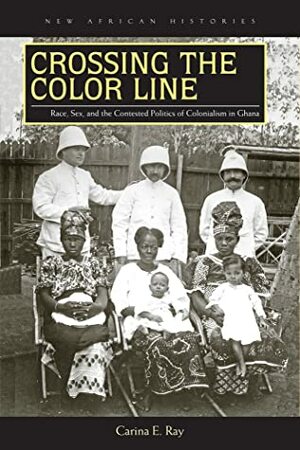 Crossing the Color Line: Race, Sex, and the Contested Politics of Colonialism in Ghana by Carina E. Ray