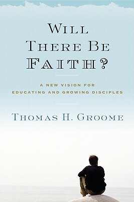 Will There Be Faith?: A New Vision for Educating and Growing Disciples by Thomas H. Groome
