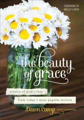 The Beauty of Grace: Stories of God's Love from Today's Most Popular Writers by Holley Gerth, Dawn Camp