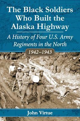 The Black Soldiers Who Built the Alaska Highway: A History of Four U.S. Army Regiments in the North, 1942-1943 by John Virtue