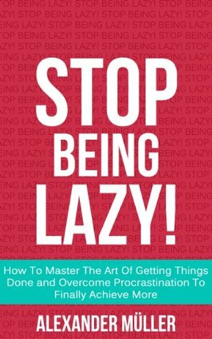 STOP BEING LAZY! How To Master The Art Of Getting Things Done and Overcome Procrastination To Finally Achieve More by Alexander Müller