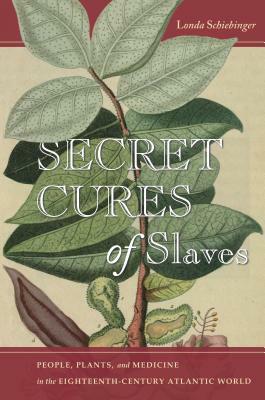 Secret Cures of Slaves: People, Plants, and Medicine in the Eighteenth-Century Atlantic World by Londa Schiebinger