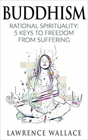 Buddhism: Rational Spirituality: 5 Keys to Freedom from Suffering by Lawrence Wallace, Evelyn Reilly