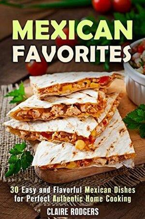 Mexican Favorites: 30 Easy and Flavorful Mexican Dishes for Perfect, Authentic Home Cooking by Claire Rodgers