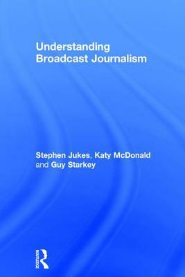 Understanding Broadcast Journalism by Stephen Jukes, Guy Starkey, Katy McDonald