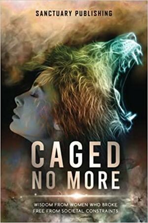 Caged No More: Wisdom From Women Who Broke Free From Societal Constraints by Jennifer Bertone, Denise Marshall, Sanctuary Publishing, Claire Bradshaw, Lisa Evoluer, Allison Haynes, Annamaya Ananda, Judy Lynn Mitchell, Jeannie Lynch, Holly Lo