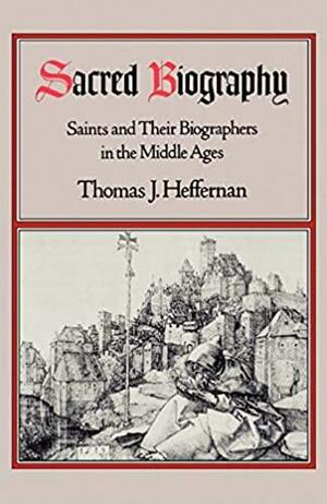 Sacred Biography: Saints and Their Biographers in the Middle Ages by Thomas J. Heffernan