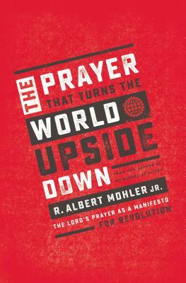 The Prayer That Turns the World Upside Down: The Lord's Prayer as a Manifesto for Revolution by R. Albert Mohler Jr