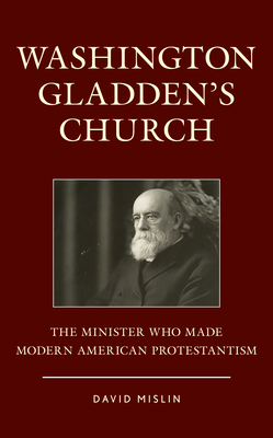 Washington Gladden's Church: The Minister Who Made Modern American Protestantism by David Mislin