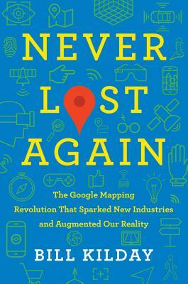 Never Lost Again: The Google Mapping Revolution That Sparked New Industries and Augmented Our Reality by Bill Kilday