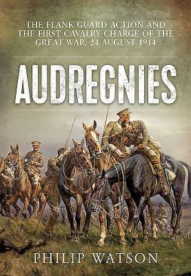 Audregnies: The Flank Guard Action and the First Cavalry Charge of the Great War, 24 August 1914 by Philip Watson