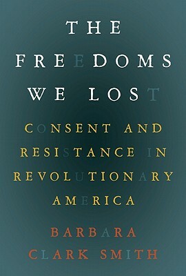 The Freedoms We Lost: Consent and Resistance in Revolutionary America by Barbara Clark Smith