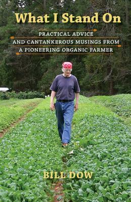 What I Stand On: Practical Advice and Cantankerous Musings from a Pioneering Organic Farmer by Bill Dow